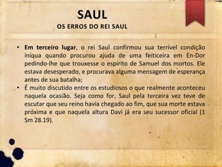 SAUL
OS ERROS DO REI SAUL
• Em terceiro lugar, o rei Saul confirmou sua terrível condição
iníqua quando procurou ajuda de uma feiticeira em En-Dor
pedindo-lhe que trouxesse o espírito de Samuel dos mortos. Ele
estava desesperado, e procurava alguma mensagem de esperança
antes de sua batalha;
• É muito discutido entre os estudiosos o que realmente aconteceu
naquela ocasião. Seja como for, Saul pela terceira vez teve de
escutar que seu reino havia chegado ao fim, que sua morte estava
próxima e que naquela altura Davi já era seu sucessor oficial (1
Sm 28.19).
 