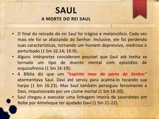 SAUL
A MORTE DO REI SAUL
• O final do reinado do rei Saul foi trágico e melancólico. Cada vez
mais ele foi se afastando do Senhor. Inclusive, ele foi perdendo
suas características, tornando um homem depressivo, medroso e
perturbado (1 Sm 16.14; 19.9);
• Alguns intérpretes consideram possível que Saul até tenha se
tornado um tipo de doente mental com episódios de
esquizofrenia (1 Sm 16-19);
• A Bíblia diz que um “espírito mau da parte do Senhor”
atormentava Saul. Davi até serviu para acalmá-lo tocando sua
harpa (1 Sm 16.23). Mas Saul também perseguiu ferozmente a
Davi, impulsionado por um ciúme mortal (1 Sm 18-20);
• Saul chegou a executar uma linhagem inteira de sacerdotes em
Nobe por Aimeleque ter ajudado Davi (1 Sm 21-22).
 