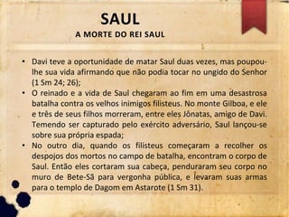 SAUL
A MORTE DO REI SAUL
• Davi teve a oportunidade de matar Saul duas vezes, mas poupou-
lhe sua vida afirmando que não podia tocar no ungido do Senhor
(1 Sm 24; 26);
• O reinado e a vida de Saul chegaram ao fim em uma desastrosa
batalha contra os velhos inimigos filisteus. No monte Gilboa, e ele
e três de seus filhos morreram, entre eles Jônatas, amigo de Davi.
Temendo ser capturado pelo exército adversário, Saul lançou-se
sobre sua própria espada;
• No outro dia, quando os filisteus começaram a recolher os
despojos dos mortos no campo de batalha, encontram o corpo de
Saul. Então eles cortaram sua cabeça, penduraram seu corpo no
muro de Bete-Sã para vergonha pública, e levaram suas armas
para o templo de Dagom em Astarote (1 Sm 31).
 