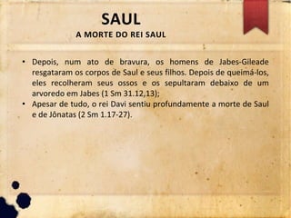 SAUL
A MORTE DO REI SAUL
• Depois, num ato de bravura, os homens de Jabes-Gileade
resgataram os corpos de Saul e seus filhos. Depois de queimá-los,
eles recolheram seus ossos e os sepultaram debaixo de um
arvoredo em Jabes (1 Sm 31.12,13);
• Apesar de tudo, o rei Davi sentiu profundamente a morte de Saul
e de Jônatas (2 Sm 1.17-27).
 