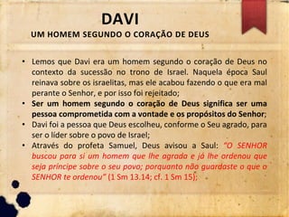 DAVI
UM HOMEM SEGUNDO O CORAÇÃO DE DEUS
• Lemos que Davi era um homem segundo o coração de Deus no
contexto da sucessão no trono de Israel. Naquela época Saul
reinava sobre os israelitas, mas ele acabou fazendo o que era mal
perante o Senhor, e por isso foi rejeitado;
• Ser um homem segundo o coração de Deus significa ser uma
pessoa comprometida com a vontade e os propósitos do Senhor;
• Davi foi a pessoa que Deus escolheu, conforme o Seu agrado, para
ser o líder sobre o povo de Israel;
• Através do profeta Samuel, Deus avisou a Saul: “O SENHOR
buscou para si um homem que lhe agrada e já lhe ordenou que
seja príncipe sobre o seu povo; porquanto não guardaste o que o
SENHOR te ordenou” (1 Sm 13.14; cf. 1 Sm 15);
 