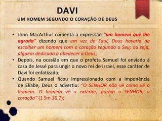 DAVI
UM HOMEM SEGUNDO O CORAÇÃO DE DEUS
• John MacArthur comenta a expressão “um homem que lhe
agrada” dizendo que em vez de Saul, Deus haveria de
escolher um homem com o coração segundo o Seu; ou seja,
alguém dedicado a obedecer a Deus;
• Depois, na ocasião em que o profeta Samuel foi enviado à
casa de Jessé para ungir o novo rei de Israel, esse caráter de
Davi foi enfatizado;
• Quando Samuel ficou impressionado com a imponência
de Eliabe, Deus o advertiu: “O SENHOR não vê como vê o
homem. O homem vê o exterior, porém o SENHOR, o
coração” (1 Sm 16.7);
 