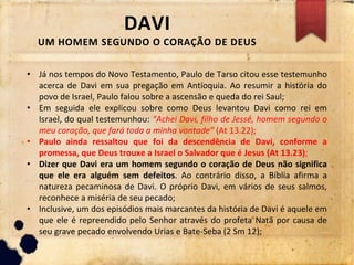 DAVI
UM HOMEM SEGUNDO O CORAÇÃO DE DEUS
• Já nos tempos do Novo Testamento, Paulo de Tarso citou esse testemunho
acerca de Davi em sua pregação em Antioquia. Ao resumir a história do
povo de Israel, Paulo falou sobre a ascensão e queda do rei Saul;
• Em seguida ele explicou sobre como Deus levantou Davi como rei em
Israel, do qual testemunhou: “Achei Davi, filho de Jessé, homem segundo o
meu coração, que fará toda a minha vontade” (At 13.22);
• Paulo ainda ressaltou que foi da descendência de Davi, conforme a
promessa, que Deus trouxe a Israel o Salvador que é Jesus (At 13.23);
• Dizer que Davi era um homem segundo o coração de Deus não significa
que ele era alguém sem defeitos. Ao contrário disso, a Bíblia afirma a
natureza pecaminosa de Davi. O próprio Davi, em vários de seus salmos,
reconhece a miséria de seu pecado;
• Inclusive, um dos episódios mais marcantes da história de Davi é aquele em
que ele é repreendido pelo Senhor através do profeta Natã por causa de
seu grave pecado envolvendo Urias e Bate-Seba (2 Sm 12);
 