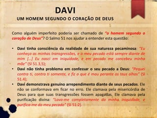 DAVI
UM HOMEM SEGUNDO O CORAÇÃO DE DEUS
Como alguém imperfeito poderia ser chamado de “o homem segundo o
coração de Deus”? O Salmo 51 nos ajudar a entender esta questão:
• Davi tinha consciência da realidade de sua natureza pecaminosa: “Eu
conheço as minhas transgressões, e o meu pecado está sempre diante de
mim […] Eu nasci em iniquidade, e em pecado me concebeu minha
mãe” (Sl 51.3,5);
• Davi não tinha problema em confessar o seu pecado a Deus: “Pequei
contra ti, contra ti somente, e fiz o que é mau perante os teus olhos” (Sl
51.4);
• Davi demonstrava genuíno arrependimento diante de seus pecados. Ele
não se conformava em ficar no erro. Ele clamava pela misericórdia de
Deus para que suas transgressões fossem apagadas. Ele clamava pela
purificação divina: “Lava-me completamente da minha iniquidade, e
purifica-me do meu pecado” (Sl 51:2).
 