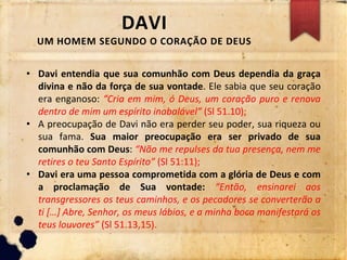 DAVI
UM HOMEM SEGUNDO O CORAÇÃO DE DEUS
• Davi entendia que sua comunhão com Deus dependia da graça
divina e não da força de sua vontade. Ele sabia que seu coração
era enganoso: “Cria em mim, ó Deus, um coração puro e renova
dentro de mim um espírito inabalável” (Sl 51.10);
• A preocupação de Davi não era perder seu poder, sua riqueza ou
sua fama. Sua maior preocupação era ser privado de sua
comunhão com Deus: “Não me repulses da tua presença, nem me
retires o teu Santo Espírito” (Sl 51:11);
• Davi era uma pessoa comprometida com a glória de Deus e com
a proclamação de Sua vontade: “Então, ensinarei aos
transgressores os teus caminhos, e os pecadores se converterão a
ti […] Abre, Senhor, os meus lábios, e a minha boca manifestará os
teus louvores” (Sl 51.13,15).
 