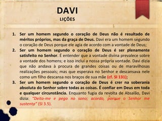 DAVI
LIÇÕES
1. Ser um homem segundo o coração de Deus não é resultado de
méritos próprios, mas da graça de Deus. Davi era um homem segundo
o coração de Deus porque ele agia de acordo com a vontade de Deus;
2. Ser um homem segundo o coração de Deus é ser plenamente
satisfeito no Senhor. É entender que a vontade divina prevalece sobre
a vontade dos homens; e isso inclui a nossa própria vontade. Davi dizia
que não andava à procura de grandes coisas ou de maravilhosas
realizações pessoais; mas que esperava no Senhor e descansava nele
como um filho descansa nos braços de sua mãe (cf. Sl 131);
3. Ser um homem segundo o coração de Deus é crer na soberania
absoluta do Senhor sobre todas as coisas. É confiar em Deus em toda
e qualquer circunstância. Enquanto fugia da revolta de Absalão, Davi
dizia: “Deito-me e pego no sono; acordo, porque o Senhor me
sustenta” (Sl 3.5).
 