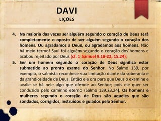 DAVI
LIÇÕES
4. Na maioria das vezes ser alguém segundo o coração de Deus será
completamente o oposto de ser alguém segundo o coração dos
homens. Ou agradamos a Deus, ou agradamos aos homens. Não
há meio termo! Saul foi alguém segundo o coração dos homens e
acabou rejeitado por Deus (cf. 1 Samuel 9.18-22; 15.24);
5. Ser um homem segundo o coração de Deus significa estar
submetido ao pronto exame do Senhor. No Salmo 139, por
exemplo, o salmista reconhece sua limitação diante da soberania e
da grandiosidade de Deus. Então ele ora para que Deus o examine e
avalie se há nele algo que ofende ao Senhor; pois ele quer ser
conduzido pelo caminho eterno (Salmo 139.23,24). Os homens e
mulheres segundo o coração de Deus são aqueles que são
sondados, corrigidos, instruídos e guiados pelo Senhor.
 