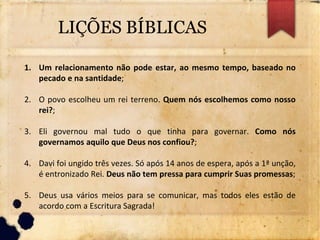 LIÇÕES BÍBLICAS
1. Um relacionamento não pode estar, ao mesmo tempo, baseado no
pecado e na santidade;
2. O povo escolheu um rei terreno. Quem nós escolhemos como nosso
rei?;
3. Eli governou mal tudo o que tinha para governar. Como nós
governamos aquilo que Deus nos confiou?;
4. Davi foi ungido três vezes. Só após 14 anos de espera, após a 1ª unção,
é entronizado Rei. Deus não tem pressa para cumprir Suas promessas;
5. Deus usa vários meios para se comunicar, mas todos eles estão de
acordo com a Escritura Sagrada!
 