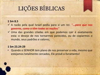 LIÇÕES BÍBLICAS
1 Sm 8.5
 A razão pela qual Israel pediu para si um rei: "...para que nos
governe, como o têm todas as nações"
 Uma das grandes ciladas em que podemos cair é exatamente
esta: o desejo de nos tornarmos parecidos, ou de copiarmos o
mundo, seus padrões e valores;
1 Sm 23.24-29
• Quando o SENHOR tem plano de nos preservar a vida, mesmo que
estejamos totalmente cercados, Ele provê o livramento!
 
