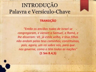 INTRODUÇÃO
Palavra e Versículo-Chave
TRANSIÇÃO
"Então os anciãos todos de Israel se
congregaram, e vieram a Samuel, a Ramá, e
lhe disseram: Vê, já estás velho, e teus filhos
não andam pelos teus caminhos; constituinos,
pois, agora, um rei sobre nós, para que
nos governe, como o têm todas as nações"
(1 Sm 8.4,5)
 