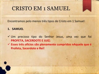 CRISTO EM 1 SAMUEL
Encontramos pelo menos três tipos de Cristo em 1 Samuel:
1. SAMUEL
 Um precioso tipo do Senhor Jesus, uma vez que foi
PROFETA, SACERDOTE E JUIZ;
 Esses três ofícios são plenamente cumpridos nAquele que é
Profeta, Sacerdote e Rei!
 