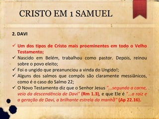 CRISTO EM 1 SAMUEL
2. DAVI
 Um dos tipos de Cristo mais proeminentes em todo o Velho
Testamento;
 Nascido em Belém, trabalhou como pastor. Depois, reinou
sobre o povo eleito;
 Foi o ungido que preanunciou a vinda do Ungido!;
 Alguns dos salmos que compôs são claramente messiânicos,
como é o caso do Salmo 22;
 O Novo Testamento diz que o Senhor Jesus "...segundo a carne,
veio da descendência de Davi" (Rm 1.3), e que Ele é "...a raiz e
a geração de Davi, a brilhante estrela da manhã“ (Ap 22.16).
 