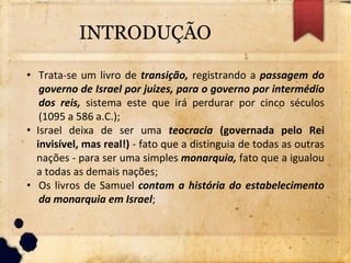 INTRODUÇÃO
• Trata-se um livro de transição, registrando a passagem do
governo de Israel por juizes, para o governo por intermédio
dos reis, sistema este que irá perdurar por cinco séculos
(1095 a 586 a.C.);
• Israel deixa de ser uma teocracia (governada pelo Rei
invisível, mas real!) - fato que a distinguia de todas as outras
nações - para ser uma simples monarquia, fato que a igualou
a todas as demais nações;
• Os livros de Samuel contam a história do estabelecimento
da monarquia em Israel;
 