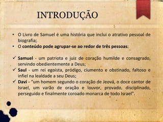 INTRODUÇÃO
• O Livro de Samuel é uma história que inclui o atrativo pessoal de
biografia;
• O conteúdo pode agrupar-se ao redor de três pessoas:
 Samuel - um patriota e juiz de coração humilde e consagrado,
servindo obedientemente a Deus;
 Saul - um rei egoísta, pródigo, ciumento e obstinado, faltoso e
infiel na lealdade a seu Deus;
 Davi - “um homem segundo o coração de Jeová, o doce cantor de
Israel, um varão de oração e louvor, provado, disciplinado,
perseguido e finalmente coroado monarca de todo Israel”.
 
