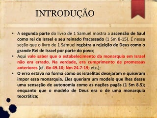 INTRODUÇÃO
• A segunda parte do livro de 1 Samuel mostra a ascensão de Saul
como rei de Israel e seu reinado fracassado (1 Sm 8-15). É nessa
seção que o livro de 1 Samuel registra a rejeição de Deus como o
grande Rei de Israel por parte do povo;
• Aqui vale saber que o estabelecimento da monarquia em Israel
não era errado. Na verdade, era cumprimento de promessas
anteriores (cf. Gn 49.10; Nm 24.7-19; etc.);
• O erro estava na forma como os israelitas desejaram e quiseram
impor essa monarquia. Eles queriam um modelo que lhes desse
uma sensação de autonomia como as nações pagãs (1 Sm 8.5);
enquanto que o modelo de Deus era o de uma monarquia
teocrática;
 