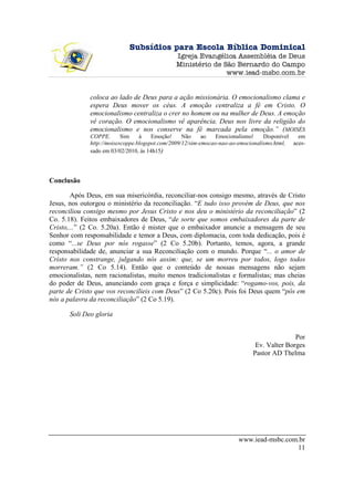 Subsídios para Escola Bíblica Dominical
                                               Igreja Evangélica Assembléia de Deus
                                               Ministério de São Bernardo do Campo
                                                              www.iead-msbc.com.br


              coloca ao lado de Deus para a ação missionária. O emocionalismo clama e
              espera Deus mover os céus. A emoção centraliza a fé em Cristo. O
              emocionalismo centraliza o crer no homem ou na mulher de Deus. A emoção
              vê coração. O emocionalismo vê aparência. Deus nos livre da religião do
              emocionalismo e nos conserve na fé marcada pela emoção.” (MOISÉS
              COPPE.       Sim    à    Emoção!     Não     ao   Emocionalismo!    Disponível  em
              http://moisescoppe.blogspot.com/2009/12/sim-emocao-nao-ao-emocionalismo.html, aces-
              sado em 03/02/2010, às 14h15)




Conclusão

        Após Deus, em sua misericórdia, reconciliar-nos consigo mesmo, através de Cristo
Jesus, nos outorgou o ministério da reconciliação. “E tudo isso provém de Deus, que nos
reconciliou consigo mesmo por Jesus Cristo e nos deu o ministério da reconciliação” (2
Co. 5.18). Feitos embaixadores de Deus, “de sorte que somos embaixadores da parte de
Cristo,...” (2 Co. 5.20a). Então é mister que o embaixador anuncie a mensagem de seu
Senhor com responsabilidade e temor a Deus, com diplomacia, com toda dedicação, pois é
como “...se Deus por nós rogasse” (2 Co 5.20b). Portanto, temos, agora, a grande
responsabilidade de, anunciar a sua Reconciliação com o mundo. Porque “... o amor de
Cristo nos constrange, julgando nós assim: que, se um morreu por todos, logo todos
morreram.” (2 Co 5.14). Então que o conteúdo de nossas mensagens não sejam
emocionalistas, nem racionalistas, muito menos tradicionalistas e formalistas; mas cheias
do poder de Deus, anunciando com graça e força e simplicidade: “rogamo-vos, pois, da
parte de Cristo que vos reconcilieis com Deus” (2 Co 5.20c). Pois foi Deus quem “pôs em
nós a palavra da reconciliação” (2 Co 5.19).

       Soli Deo gloria


                                                                                           Por
                                                                             Ev. Valter Borges
                                                                            Pastor AD Thelma




                                                                       www.iead-msbc.com.br
                                                                                        11
 