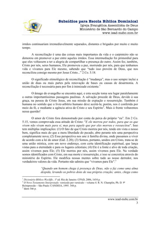 Subsídios para Escola Bíblica Dominical
                                                     Igreja Evangélica Assembléia de Deus
                                                     Ministério de São Bernardo do Campo
                                                                    www.iead-msbc.com.br


irmãos continuariam irremediavelmente separados, distantes e brigados por muito e muito
tempo.

       A reconciliação é uma das coisas mais importantes da vida e o carpinteiro não se
demorou em promover a paz entre aqueles irmãos. Essa intermediação foi primordial para
que eles voltassem a ter a alegria de compartilhar a presença do outro. Assim fez, também,
Cristo por nós, seres humanos, Ele promoveu a paz, morrendo por nós, para que tenhamos
vida e vivamos para Ele mesmo, sabendo que “tudo isso provém de Deus, que nos
reconciliou consigo mesmo por Jesus Cristo...” 2 Co. 5.18.

       O significado etimológico de reconciliação é “mudança”, mas o uso sempre inclui a
união de duas ou mais partes pela renovação de bases ou causas de desarmonia. A
reconciliação é necessária para por fim à inimizade existente.1

       O âmago do evangelho se encontra aqui, e esta secção toma seu lugar paralelamente
a outras importantíssimas passagens paulinas. A salvação procede de Deus, devido à sua
graça, na pessoa de Cristo Jesus, em sua missão de expiação e ressurreição. Também é
humana no sentido que o livre-arbítrio humano deve aceitá-la; porém, nos é conferida por
meio da fé, e mediante a agência ativa de Cristo e seu Espírito2. Mais à frente voltaremos
nessa questão!

        O amor de Cristo fora demonstrado por conta da perca do próprio “eu”. Em 2 Co.
5.15, vemos comprovada essa atitude de Cristo: "E ele morreu por todos, para que os que
vivem não vivam mais para si, mas para aquele que por eles morreu e ressuscitou”. Isso
tem múltiplas implicações: (1) O fato de que Cristo morreu por nós, tendo em vista o nosso
bem, significa mais do que a mera liberdade do pecado, abre perante nós uma perspectiva
completamente nova; (2) Essa perspectiva nos une à família divina, onde passamos a viver
de acordo com a lei do amor (Gal. 2.20); (3) Somos, portanto, unidos em Cristo, trata-se de
uma união mística, com um novo endereço, com certa identificação espiritual, que lança
vistas para a eternidade e para os lugares celestiais; (4) Ele é a fonte e alvo de toda criação,
assim vivemos para Ele; (5) Ele morreu por nós, assim vivemos para Ele. Na verdade
somos identificados com Cristo, em sua morte e ressurreição, e isso se concretiza através do
ministério do Espírito. Ele modifica nossas mentes sobre tudo ao nosso derredor, nos
verdadeiros valores da vida. Portanto não admira que “vivamos para Ele”.3

                 “Quando um homem chega à presença de Deus, não o faz como uma alma
                 despida, levando os pobres dons de sua própria criação; antes, chega como
1
  Dicionário Bíblico Wycliffe.. 1ª ed. Rio de Janeiro: CPAD, 2006, 1654 p.
2
  O Novo Testamento Interpretado: versículo por versículo – volume 4. R. N. Champlin, Ph. D. 9ª
Reimpressão – São Paulo: CANDEIA, 1995. 344 p.
3
  Idem 346 p.



                                                                               www.iead-msbc.com.br
                                                                                                  3
 
