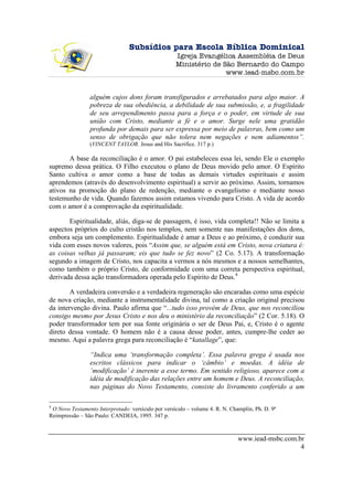 Subsídios para Escola Bíblica Dominical
                                                    Igreja Evangélica Assembléia de Deus
                                                    Ministério de São Bernardo do Campo
                                                                   www.iead-msbc.com.br


                alguém cujos dons foram transfigurados e arrebatados para algo maior. A
                pobreza de sua obediência, a debilidade de sua submissão, e, a fragilidade
                de seu arrependimento passa para a força e o poder, em virtude de sua
                união com Cristo, mediante a fé e o amor. Surge nele uma gratidão
                profunda por demais para ser expressa por meio de palavras, bem como um
                senso de obrigação que não tolera nem negações e nem adiamentos”.
                (VINCENT TAYLOR. Jesus and His Sacrifice. 317 p.)

       A base da reconciliação é o amor. O pai estabeleceu essa lei, sendo Ele o exemplo
supremo dessa prática. O Filho executou o plano de Deus movido pelo amor. O Espírito
Santo cultiva o amor como a base de todas as demais virtudes espirituais e assim
aprendemos (através do desenvolvimento espiritual) a servir ao próximo. Assim, tornamos
ativos na promoção do plano de redenção, mediante o evangelismo e mediante nosso
testemunho de vida. Quando fazemos assim estamos vivendo para Cristo. A vida de acordo
com o amor é a comprovação da espiritualidade.

       Espiritualidade, aliás, diga-se de passagem, é isso, vida completa!! Não se limita a
aspectos próprios do culto cristão nos templos, nem somente nas manifestações dos dons,
embora seja um complemento. Espiritualidade é amar a Deus e ao próximo, é conduzir sua
vida com esses novos valores, pois “Assim que, se alguém está em Cristo, nova criatura é:
as coisas velhas já passaram; eis que tudo se fez novo” (2 Co. 5.17). A transformação
segundo a imagem de Cristo, nos capacita a vermos a nós mesmos e a nossos semelhantes,
como também o próprio Cristo, de conformidade com uma correta perspectiva espiritual,
derivada dessa ação transformadora operada pelo Espírito de Deus.4

        A verdadeira conversão e a verdadeira regeneração são encaradas como uma espécie
de nova criação, mediante a instrumentalidade divina, tal como a criação original precisou
da intervenção divina. Paulo afirma que “...tudo isso provém de Deus, que nos reconciliou
consigo mesmo por Jesus Cristo e nos deu o ministério da reconciliação” (2 Cor. 5.18). O
poder transformador tem por sua fonte originária o ser de Deus Pai, e, Cristo é o agente
direto dessa vontade. O homem não é a causa desse poder, antes, cumpre-lhe ceder ao
mesmo. Aqui a palavra grega para reconciliação é “katallage”, que:

                “Indica uma ‘transformação completa’. Essa palavra grega é usada nos
                escritos clássicos para indicar o ‘câmbio’ e moedas. A idéia de
                ‘modificação’ é inerente a esse termo. Em sentido religioso, aparece com a
                idéia de modificação das relações entre um homem e Deus. A reconciliação,
                nas páginas do Novo Testamento, consiste do livramento conferido a um

4
 O Novo Testamento Interpretado: versículo por versículo – volume 4. R. N. Champlin, Ph. D. 9ª
Reimpressão – São Paulo: CANDEIA, 1995. 347 p.



                                                                              www.iead-msbc.com.br
                                                                                                 4
 