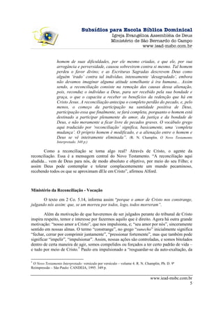 Subsídios para Escola Bíblica Dominical
                                                    Igreja Evangélica Assembléia de Deus
                                                    Ministério de São Bernardo do Campo
                                                                   www.iead-msbc.com.br


                homem de suas dificuldades, por ele mesmo criadas, e que ele, por sua
                arrogância e perversidade, causou sobrevirem contra si mesmo. Tal homem
                perdeu o favor divino; e as Escrituras Sagradas descrevem Deus como
                alguém ‘irado’ contra tal indivíduo, intensamente ‘desagradado’, embora
                não devamos imaginar alguma atitude semelhante à ira humana... Assim
                sendo, a reconciliação consiste na remoção das causas dessa alienação,
                pois, reconduz o indivíduo a Deus, para ser recebido pela sua bondade e
                graça, o que o capacita a receber os benefícios da redenção que há em
                Cristo Jesus. A reconciliação antecipa o completo perdão do pecado, e, pelo
                menos, o começo da participação na santidade positiva de Deus,
                participação essa que finalmente, se fará completa, porquanto o homem está
                destinado a participar plenamente do amor, da justiça e da bondade de
                Deus, e não meramente a ficar livre de pecados graves. O vocábulo grego
                aqui traduzido por ‘reconciliação’ significa, basicamente, uma ‘completa
                mudança’. O próprio homem é modificado, e a alienação entre o homem e
                Deus se vê inteiramente eliminada”. (R. N. Champlin. O Novo Testamento
                Interpretado. 348 p.)

       Como a reconciliação se torna algo real? Através de Cristo, o agente da
reconciliação. Essa é a mensagem central do Novo Testamento. “A reconciliação aqui
aludida... vem de Deus para nós, de modo absoluto e objetivo, por meio do seu Filho; e
assim Deus pode contemplar e tolerar complacentemente um mundo pecaminoso,
recebendo todos os que se aproximam dEle em Cristo”, afirmou Alford.



Ministério da Reconciliação - Vocação

       O texto em 2 Co. 5.14, informa assim “porque o amor de Cristo nos constrange,
julgando nós assim: que, se um morreu por todos, logo, todos morreram”.

        Além da motivação de que haveremos de ser julgados perante do tribunal de Cristo
inspira respeito, temor e interesse por fazermos aquilo que é direito. Agora há outra grande
motivação: “nosso amor a Cristo”, que nos impulsiona, e; “seu amor por nós”, sinceramente
sentido em nossas almas. O termo “constrange”, no grego “sunecho” inicialmente significa
“fechar, cerrar por comprimir juntamente”, “pressionar fortemente”, mas que também pode
significar “impelir”, “impulsionar”. Assim, nossas ações são controladas, e somos bitolados
dentro de certa maneira de agir, somos compelidos ou forçados a ter certo padrão de vida –
e tudo por meio de Cristo.5 Paulo era impulsionado a “resguardar-se da auto-exaltação, da

5
 O Novo Testamento Interpretado: versículo por versículo – volume 4. R. N. Champlin, Ph. D. 9ª
Reimpressão – São Paulo: CANDEIA, 1995. 349 p.

                                                                              www.iead-msbc.com.br
                                                                                                 5
 