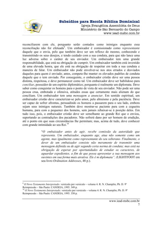 Subsídios para Escola Bíblica Dominical
                                                     Igreja Evangélica Assembléia de Deus
                                                     Ministério de São Bernardo do Campo
                                                                    www.iead-msbc.com.br


reconciliarem com ele, porquanto serão contados como inimigos enquanto essa
reconciliação não for efetuada9. Um embaixador é comissionado como representante
daquele que o envia, pelo que também deve ser um reflexo do mesmo, conhecendo e
transmitindo os seus desejos, e tendo cuidado com a sua conduta, para que não lance uma
luz adversa sobre o caráter de seu enviador. Um embaixador tem uma grande
responsabilidade, que está na obrigação de cumprir. Um embaixador também está investido
de uma elevada honra, que ele está na obrigação de respeitar em toda a sua conduta e
maneira de falar. Um embaixador não pode envolver-se nos atos errados e desviados
daqueles para quem é enviado; antes, compete-lhe manter os elevados padrões de conduta
daquele que o tem enviado. Por conseguinte, o embaixador cristão deve ser uma pessoa
distinta, respeitosa, e deve permanecer como tal. Um embaixador deve ser habilidoso para
conciliar, possuidor de um espírito diplomático, porquanto é realmente um diplomata. Deve
saber como conquistar os homens para o ponto de vista de seu enviador. Não pode ser uma
pessoa crua, embotada e ofensiva, atitudes essas que certamente mais alienam do que
conciliam. Um embaixador tem uma mensagem a anunciar. Em sentido espiritual, um
embaixador cristão deve caracterizar-se pelo amor, pelo altruísmo e pela paciência. Deve
ser capaz de sofrer afrontas, persuadindo os homens a passarem para o seu lado, embora
sejam seus inimigos naturais. Também deve mostrar-se paciente para com a cegueira
humana, para com a pequenez dos homens, sem jamais rebaixar-se à posição deles. Em
tudo isso, pois, o embaixador cristão deve ser semelhante ao grande Rei que o enviou,
suportando as contradições dos pecadores. Não sofrerá dano por ser homem de erudição,
até o ponto em que suas circunstâncias lhe permitam; mas, acima de tudo, deve conhecer
com grande intimidade ao seu Rei.10

                 “O embaixador antes de agir, recebe comissão da autoridade que
                 representa. Um embaixador, enquanto age, atua não somente como um
                 agente, mas igualmente como representante do seu soberano. Finalmente, o
                 dever de um embaixador consiste não meramente de transmitir uma
                 mensagem definida ou de agir segundo certa norma de conduta; mas está na
                 obrigação de esperar por oportunidades de estudar os caracteres, de
                 aguardar expedientes, a fim de que possa apresentar a sua mensagem aos
                 ouvintes em sua forma mais atrativa. Ele é m diplomata”. (LIGHTFOOT em
                 seu livro Ordination Addresses, 48 p.).




9
  O Novo Testamento Interpretado: versículo por versículo – volume 4. R. N. Champlin, Ph. D. 9ª
Reimpressão – São Paulo: CANDEIA, 1995. 349 p.
10
   O Novo Testamento Interpretado: versículo por versículo – volume 4. R. N. Champlin, Ph. D. 9ª
Reimpressão – São Paulo: CANDEIA, 1995. 350 p.

                                                                               www.iead-msbc.com.br
                                                                                                  7
 