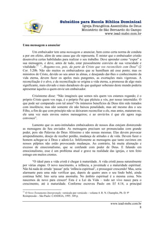 Subsídios para Escola Bíblica Dominical
                                                    Igreja Evangélica Assembléia de Deus
                                                    Ministério de São Bernardo do Campo
                                                                   www.iead-msbc.com.br


Uma mensagem a anunciar

        Um embaixador tem uma mensagem a anunciar, bem como certa norma de conduta
a por em efeito, além de uma causa que ele representa. É mister que o embaixador cristão
desenvolva certas habilidades para realizar o seu trabalho. Deve aprender como “expor” a
sua mensagem, e deve, antes de tudo, estar pessoalmente convicto de sua veracidade e
vitalidade.11 “...Rogamo-vos, pois, da parte de Cristo que vos reconcilieis com Deus” (2
Cor. 5.20b. Não são muitos os embaixadores que se humilham até esse ponto; mas os
ministros de Cristo, devido ao seu amor às almas, e desejando dar-lhes o conhecimento da
vida eterna, devem fazer os apelos mais pungentes, as exortações mais vigorosas. A
reconciliação é o alvo, e da reconciliação se origina a vida eterna, a promessa de algo mais
significante, mais elevado e mais duradouro do que qualquer soberano deste mundo poderia
apresentar àqueles a quem envie um embaixador.

        Crisóstomo disse: “Não imagineis que somos nós quem vos estamos rogando; é o
próprio Cristo quem vos roga, é o próprio Pai que pleiteia a vós, por nosso intermédio. O
que pode ser comparado com tal amor? Os inúmeros benefícios de Deus têm sido tratados
com insolência; mas não somente ele não baixou penalidade, mas até mesmo deu o seu
Filho, a fim de que com princípio não se deixaram reconciliar a ele, mas antes, mataram-no,
ele uma vez mais enviou outros mensageiros; e ao enviá-los é que ele agora roga
convosco”.

       Lamento que os auto-intitulados embaixadores de nossos dias estejam distorcendo
as mensagens do Seu enviador. As mensagens precisam ser pronunciadas com grande
poder, pois são Palavras do Deus Altíssimo e não nossas mesmas. Elas devem provocar
arrependimento, desejo de receber perdão, mudança de atitudes e de vida. Devem fazer o
homem achegar-se à Deus e adorá-Lo. Infelizmente as mensagens que tanto ouvimos em
nossos púlpitos não estão provocando mudanças. Ao contrário, há muita alienação e
excesso de emocionalismo, que se confunde com poder de Deus. E falando em
emocionalismo, esse é um problema atual e grave na realidade das igrejas, e tem feito
estrago em muitos crentes.

       “O ideal para a vida cristã é chegar à maturidade. A vida cristã passa naturalmente
por várias etapas: O novo nascimento, a infância, a juventude e a maturidade espiritual.
Não há nada de errado ‘passar’ pela ‘infância espiritual’, e prosseguir crescendo! Mas, seria
alarmante para uma mãe verificar que, depois de quatro anos o seu lindo bebê, ainda
continua bebê. Isto seria uma anomalia. No âmbito espiritual é a mesma coisa. Nós
nascemos de novo para crescer! Esta é a Lei da Vida – todo ser vivo nasce para o
crescimento, até à maturidade. Conforme escreveu Paulo em Ef 4.14, a principal

11
  O Novo Testamento Interpretado: versículo por versículo – volume 4. R. N. Champlin, Ph. D. 9ª
Reimpressão – São Paulo: CANDEIA, 1995. 349 p.

                                                                              www.iead-msbc.com.br
                                                                                                 8
 