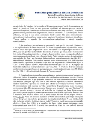 Subsídios para Escola Bíblica Dominical
                                                Igreja Evangélica Assembléia de Deus
                                                Ministério de São Bernardo do Campo
                                                               www.iead-msbc.com.br


característica do ‘menino’ é a inconstância! Uma criança sempre ‘oscila de um extremo ao
outro’, e, jamais se firma em um ‘ponto de equilíbrio’. O processo para se chegar à
maturidade espiritual, consiste em diminuirmos cada vez mais essa ‘oscilação’, avançando
gradativamente para uma vida de propósitos firmes e constantes”.12 Existem quatro pontos
extremos, em que a vida cristã comumente tende oscilar. São eles: emocionalismo-
racionalismo; tradicionalismo-modernismo; legalismo-liberalismo; fanatismo-formalismo.
Vamos analisar a questão da emocionalismo-racionalismo e depois emoção-
emocionalismo.

        O Racionalismo é a tentativa de se compreender tudo que diz respeito à vida cristã e
a sua espiritualidade de forma intelectual. É a ênfase exagerada sobre o potencial da mente,
como o único meio para empreender a busca da verdade. É o desprezo pela revelação de
Deus, que tem por base as faculdades do espírito. O cristão que tende para o racionalismo
terá muita dificuldade para aceitar os milagres. E, com certeza nunca conseguirá estabelecer
um relacionamento profundo com o Espírito Santo. Paulo trata dos perigos do racionalismo
nos capítulos 1 e 2 de I aos Coríntios. Vejamos alguns pontos importantes: (a) I Co 1.19 –
O sentido aqui não é que Deus condene o uso da mente, absolutamente, pois foi Ele mesmo
quem deu esta capacidade ao homem. O que deve ser aniquilado é o racionalismo; (b) I Co
1.26 – "Sábios segundo a carne", refere-se ao racionalismo; (c) I Co 2.4-6 – A pregação de
Paulo não era baseada no intelectualismo; (d) I Co 2.9,10 – A revelação de Deus comunica
conhecimentos mais profundos do que aqueles que a mente pode entender, conf. Mt 11.25;
(e) I Co 2.14,15 – O racionalista é chamado de "homem natural".

        O Emocionalismo tem por base as emoções e os sentimentos puramente humanos. A
vida cristã é cheia de emoções, entretanto, não está fundamentada nessas emoções. Muitos
que não entendem isto, e que procuram estabelecer um relacionamento com Deus à base
das emoções, começam logo cedo a ter os seus conflitos espirituais. Os nossos sentimentos
mudam facilmente, e por isso não servem para arbitrar o nosso relacionamento com Deus.
O emocionalismo está presente na vida e experiência de praticamente todos os crentes
recém convertidos. Eles querem encontrar Deus em seus "arrepios" e em suas "lágrimas". E
quando isto não acontece, chegam até a duvidar da existência de Deus. Estão sempre
procurando provas palpáveis para comprovarem suas experiências espirituais. Às vezes têm
a animação para mudar o mundo todo, e pouco depois duvidam de sua própria salvação.
Em I Co 1.22, Paulo fala dos dois extremos: O Judeu emocionalista que exigia sinais para
crer, e dos gregos racionalistas que exigiam explicações intelectuais. A vida cristã pela fé
não exclui as emoções legítimas, nem a razão! Usamos a mente em nossa consagração
efetiva a Deus, Rm 12.1,2, e a emoções são bem vindas quando acontecem como
consequencia dos atos da fé. O cristão que aprende as lições do viver pela fé, alcança

12
   PASTOR ELSO RORIGUES. Maturidade Cristã. Disponível em http://evangelhopleno.multiply.com/jour
nal/item/ 14, acessado em 03/20/2010, às 14h42



                                                                        www.iead-msbc.com.br
                                                                                           9
 