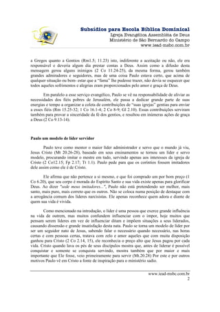 Subsídios para Escola Bíblica Dominical
                                             Igreja Evangélica Assembléia de Deus
                                             Ministério de São Bernardo do Campo
                                                            www.iead-msbc.com.br


a Gregos quanto a Gentios (Rm1.5; 11.23) isto, indiferente a aceitação ou não, ele era
responsável e deveria algum dia prestar contas a Deus. Assim como a difusão desta
mensagem gerou alguns inimigos (2 Co 11.24-25), da mesma forma, gerou também
grandes admiradores e seguidores, mas de uma coisa Paulo estava certo, que acima de
qualquer situação ou bem- estar que a “fama” lhe pudesse trazer, não devia se esquecer que
todos aqueles sofrimentos e alegrias eram proporcionados pelo amor e graça de Deus.

       Em paralelo a esse serviço evangélico, Paulo se vê na responsabilidade de aliviar as
necessidades dos fiéis pobres de Jerusalém, ele passa a dedicar grande parte de suas
energias e tempo a organizar a coleta de contribuições de “suas igrejas” gentias para enviar
a esses fiéis (Rm 15.25-32; 1 Co 16.1-4; 2 Co 8-9; Gl 2.10). Essas contribuições serviram
também para provar a sinceridade da fé dos gentios, e resultou em inúmeras ações de graça
a Deus (2 Co 9.13-14).



Paulo um modelo de líder servidor

        Paulo teve como mentor o maior líder administrador e servo que o mundo já viu,
Jesus Cristo (Mt 20.26-28), baseado em seus ensinamentos se tornou um líder e servo
modelo, procurando imitar o mestre em tudo, servindo apenas aos interesses da igreja de
Cristo (2 Co12.15; Fp 2.17; Tt 1.1). Paulo pede para que os coríntios fossem imitadores
dele assim como ele é de Cristo.

       Ele afirma que não pertence a si mesmo, e que foi comprado um por bom preço (1
Co 6.20), que seu corpo é morada do Espírito Santo e sua vida existe apenas para glorificar
Deus. Ao dizer "sede meus imitadores...", Paulo não está pretendendo ser melhor, mais
santo, mais puro, mais correto que os outros. Não se coloca numa posição de destaque com
a arrogância comum dos líderes narcisistas. Ele apenas reconhece quem adora e diante de
quem sua vida é vivida.

        Como mencionado na introdução, o líder é uma pessoa que exerce grande influência
na vida de outrem, mas muitos confundem influenciar com o impor, hoje muitos que
pensam serem líderes em vez de influenciar ditam e impõem situações a seus liderados,
causando dissensão e grande insatisfação desta nata. Paulo se torna um modelo de líder por
ser um seguidor nato de Jesus, sabendo falar o necessário quando necessário, nas horas
certas e com pessoas certas, tratava com zelo e amor aqueles que com muita disposição
ganhou para Cristo (2 Co 2.14, 15), ele reconhecia o preço alto que Jesus pagou por cada
vida. Cristo quando lava os pés de seus discípulos mostra que, antes de liderar é possível
conquistar e somente se conquista servindo, mostra também que por maior e mais
importante que Ele fosse, veio primeiramente para servir (Mt.20.28) Por este e por outros
motivos Paulo vê em Cristo a fonte de inspiração para o ministério sadio.


                                                                    www.iead-msbc.com.br
                                                                                       2
 