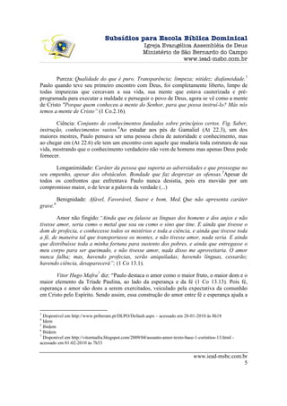 Subsídios para Escola Bíblica Dominical
                                                     Igreja Evangélica Assembléia de Deus
                                                     Ministério de São Bernardo do Campo
                                                                    www.iead-msbc.com.br


       Pureza: Qualidade do que é puro. Transparência; limpeza; nitidez; diafaneidade.3
Paulo quando teve seu primeiro encontro com Deus, foi completamente liberto, limpo de
todas impurezas que cercavam a sua vida, sua mente que estava cauterizada e pré-
programada para executar a maldade e perseguir o povo de Deus, agora se vê como a mente
de Cristo "Porque quem conheceu a mente do Senhor, para que possa instruí-lo? Más nós
temos a mente de Cristo” (1 Co.2.16).

       Ciência: Conjunto de conhecimentos fundados sobre princípios certos. Fig. Saber,
instrução, conhecimentos vastos.4Ao estudar aos pés de Gamaliel (At 22.3), um dos
maiores mestres, Paulo pensava ser uma pessoa cheia de autoridade e conhecimento, mas
ao chegar em (At 22.6) ele tem um encontro com aquele que mudaria toda estrutura de sua
vida, mostrando que o conhecimento verdadeiro não vem de homens mas apenas Deus pode
fornecer.

      Longanimidade: Caráter da pessoa que suporta as adversidades e que prossegue no
seu empenho, apesar dos obstáculos. Bondade que faz desprezar as ofensas.5Apesar de
todos os confrontos que enfrentava Paulo nunca desistia, pois era movido por um
compromisso maior, o de levar a palavra da verdade (...)

          Benignidade: Afável, Favorável, Suave e bom, Med. Que não apresenta caráter
grave.6

        Amor não fingido:“Ainda que eu falasse as línguas dos homens e dos anjos e não
tivesse amor, seria como o metal que soa ou como o sino que tine. E ainda que tivesse o
dom de profecia, e conhecesse todos os mistérios e toda a ciência, e ainda que tivesse toda
a fé, de maneira tal que transportasse os montes, e não tivesse amor, nada seria. E ainda
que distribuísse toda a minha fortuna para sustento dos pobres, e ainda que entregasse o
meu corpo para ser queimado, e não tivesse amor, nada disso me aproveitaria. O amor
nunca falha; mas, havendo profecias, serão aniquiladas; havendo línguas, cessarão;
havendo ciência, desaparecerá”; (1 Co 13.1).

       Vitor Hugo Mafra7 diz: “Paulo destaca o amor como o maior fruto, o maior dom e o
maior elemento da Tríade Paulina, ao lado da esperança e da fé (1 Co 13.13). Pois fé,
esperança e amor são dons a serem exercitados, veiculado pela expectativa da comunhão
em Cristo pelo Espírito. Sendo assim, essa construção do amor entre fé e esperança ajuda a


3
  Disponível em http://www.priberam.pt/DLPO/Default.aspx – acessado em 28-01-2010 às 8h18
4
  Idem
5
  Ibidem
6
  Ibidem
7
  Disponível em http://vitormafra.blogspot.com/2009/04/assunto-amor-texto-base-1-corintios-13.html -
acessado em 01-02-2010 às 7h53

                                                                               www.iead-msbc.com.br
                                                                                                  5
 