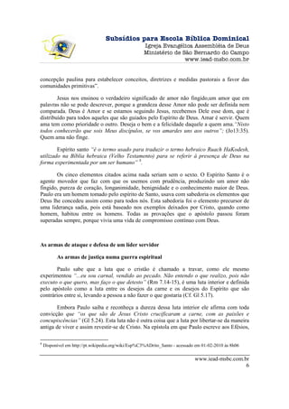 Subsídios para Escola Bíblica Dominical
                                                    Igreja Evangélica Assembléia de Deus
                                                    Ministério de São Bernardo do Campo
                                                                   www.iead-msbc.com.br


concepção paulina para estabelecer conceitos, diretrizes e medidas pastorais a favor das
comunidades primitivas”.

        Jesus nos ensinou o verdadeiro significado de amor não fingido,um amor que em
palavras não se pode descrever, porque a grandeza desse Amor não pode ser definida nem
comparada. Deus é Amor e se estamos seguindo Jesus, recebemos Dele esse dom, que é
distribuído para todos aqueles que são guiados pelo Espírito de Deus. Amar é servir. Quem
ama tem como prioridade o outro. Deseja o bem e a felicidade daquele a quem ama.“Nisto
todos conhecerão que sois Meus discípulos, se vos amardes uns aos outros”; (Jo13:35).
Quem ama não finge.

        Espírito santo “é o termo usado para traduzir o termo hebraico Ruach HaKodesh,
utilizado na Bíblia hebraica (Velho Testamento) para se referir à presença de Deus na
forma experimentada por um ser humano” 8.

       Os cinco elementos citados acima nada seriam sem o sexto. O Espírito Santo é o
agente movedor que faz com que os usemos com prudência, produzindo um amor não
fingido, pureza de coração, longanimidade, benignidade e o conhecimento maior de Deus.
Paulo era um homem tomado pelo espírito de Santo, usava com sabedoria os elementos que
Deus lhe concedeu assim como para todos nós. Esta sabedoria foi o elemento precursor de
uma liderança sadia, pois está baseado nos exemplos deixados por Cristo, quando como
homem, habitou entre os homens. Todas as provações que o apóstolo passou foram
superadas sempre, porque vivia uma vida de compromisso contínuo com Deus.



As armas de ataque e defesa de um líder servidor

          As armas de justiça numa guerra espiritual

       Paulo sabe que a luta que o cristão é chamado a travar, como ele mesmo
experimentou “...eu sou carnal, vendido ao pecado. Não entendo o que realizo, pois não
executo o que quero, mas faço o que detesto” (Rm 7.14-15), é uma luta interior e definida
pelo apóstolo como a luta entre os desejos da carne e os desejos do Espírito que são
contrários entre si, levando a pessoa a não fazer o que gostaria (Cf. Gl 5.17).

       Embora Paulo saiba e reconheça a dureza dessa luta interior ele afirma com toda
convicção que “os que são de Jesus Cristo crucificaram a carne, com as paixões e
concupiscências” (Gl 5.24). Esta luta não é outra coisa que a luta por libertar-se da maneira
antiga de viver e assim revestir-se de Cristo. Na epístola em que Paulo escreve aos Efésios,

8
    Disponível em http://pt.wikipedia.org/wiki/Esp%C3%ADrito_Santo - acessado em 01-02-2010 às 8h06

                                                                             www.iead-msbc.com.br
                                                                                                6
 