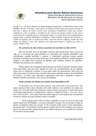 Subsídios para Escola Bíblica Dominical
                                              Igreja Evangélica Assembléia de Deus
                                              Ministério de São Bernardo do Campo
                                                             www.iead-msbc.com.br


no cap. 6 e v. 13-18 ele descreve as armas disponíveis para que o cristão possa vencer estas
batalhas, ele diz: "Portanto, tomai toda a armadura de Deus, para que possais resistir no
dia mau e, depois de terdes vencido tudo, permanecer inabaláveis. Estai, pois, firmes,
cingindo-vos com a verdade e vestindo-vos da couraça da justiça. Calçai os pés com a
preparação do evangelho da paz; embraçando sempre, o escudo da fé, com o qual podereis
apagar todos os dardos inflamados do Maligno. Tomai também o capacete da salvação e a
espada do Espírito, que é a palavra de Deus; com toda oração e súplica, orando em todo
tempo no Espírito e para isto vigiando com toda perseverança e súplica por todos os
santos” (Ef.6:13-18).

       Os contrastes da vida cristã na experiência de um líder servidor (6:8-9)

        Para ser um líder servo de qualidade é preciso saber passar pelos altos e baixos da
vida, ter a convicção que hoje podemos ser caluniados mas amanhã aplaudidos, hoje
esbofeteados, amanhã acolhidos e amados. A maturidade espiritual começa quando
passamos a entender que da mesma forma que Cristo padeceu sofrimento, também granjeou
alegrias e em ambas não se deixou ser abalado, pelo contrário mostrou ter equilíbrio,
tomando suas decisões com sabedoria.

       Muitos líderes não conseguem tomar decisões nas horas de pressão, fincando muitas
fezes apavorados com esse fato, quando no louvor do reconhecimento de seu trabalho,
outros não se contentam e deixam se levar pelas ondas do egocentrismo. Mas Paulo em
todas estas coisas, foi mais do que vencedor, pois nessas situações usufruiu da possibilidade
de crescer e se tornar mais experiente, experiências essas que o ajudaram a superar e
transpor barreiras sem perder o foco de sua incumbência.

       Paulo responde aos adeptos da teologia da prosperidade (6:10)

        “Como pobre, mas enriquecendo a muitos; como nada tendo e possuindo tudo”. Em
outras palavras Paulo estava dizendo: não tenho dinheiro, sou construtor de tendas por
ofício, (At. 18:3) não tenho bens materiais, riqueza terrena, mas possuo o maior bem que o
ser humano pode possuir; o conhecimento, a graça e a unção de Cristo, e “isso não vem de
mim é dom de Deus”, essa é para Paulo sua maior riqueza e é essa riqueza que ele transmite
aos povos, riqueza esta que alimenta a alma e o espírito.

           Hoje se prega muito sobre um falso evangelho, em que os servos de Deus não
podem passar por dificuldades, e se estiver passando é porque está em pecado ou algo do
gênero. O apóstolo refuta isso na parte “b” do versículo citado acima, “como nada tendo e
possuindo tudo”. Já recebemos a maior riqueza quando Jesus Cristo entregou a sua vida em
uma cruz, para que hoje, quando aceitá-lo em minha vida posso ser revestido de seu poder
de seu amor e da sua unção.



                                                                    www.iead-msbc.com.br
                                                                                       7
 