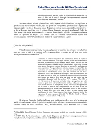 Subsídios para Escola Bíblica Dominical
                                       Igreja Evangélica Assembleia de Deus - Ministério de SBCampo



                                ensinou como se anda por essa estrada. O princípio que se aplica tudo é o
                                ‘amor’. A fé é a mãe do amor. A fé que não é acompanhada pelo amor está
                                                                         36
                                morta; tal fé não pode salvar a ninguém.

        Ao contrário da atitude pós-moderna onde impera o individualismo e o egoísmo, a
generosidade inclui sempre o outro, seja ele quem for. Porquanto a generosidade é a graça de
Deus em ação, é o ato de doar, que nunca despreza o outro e suas necessidades, mas envolve-
se de tal forma a supri-las, pois é, prático. O que dizer das igrejas da atualidade? Estão, de
fato, sendo espirituais, ao compreender o sentido da verdadeira religião, expresso através das
linhas da epístola de Tiago 1.27? Temos sido, na verdade, voluntariosos acerca das
necessidades do outro? Quem são esses outros? É o que veremos a seguir.



Quem é o meu próximo?

      Citando mais uma vez Stott, “nossa negligência evangélica do interesse social até os
anos recentes, e todo o argumento sobre o evangelismo e a ação social, tem sido tanto
inadequada como desnecessária”.37

                                Certamente os cristãos evangélicos têm totalmente o direito de rejeitar o
                                assim chamado 'evangelho social' (que substitui as boas novas da salvação
                                com uma mensagem de aperfeiçoamento social), mas é incrível que nós
                                jamais deveríamos ter colocado a obra evangelística e social, uma contra a
                                outra, como alternativas. Ambas deveriam ser expressões autênticas de
                                amor ao próximo. Pois quem é o meu próximo, para que eu o ame? Ele não
                                é uma alma sem corpo, nem um corpo sem alma, nem um indivíduo privado
                                divorciado do envolvimento social. Deus fez o homem um ser físico,
                                espiritual e social. Meu próximo é um corpo e alma em comunidade. Eu
                                não posso reivindicar amar meu próximo se estou realmente preocupado
                                com apenas um aspecto dele, seja sua alma ou seu corpo, ou sua
                                comunidade. (Extraído “Ande Sob os Seus Pés” - London: IVP, 1975, p.
                                16). Há um modo de expressar a relação entre o evangelismo e a ação
                                social, na qual, creio, ser verdadeiramente cristã, a saber, de que a ação
                                social é ‘uma parceira do evangelismo’. Como parceiros os dois pertencem
                                um ao outro e, todavia, são independentes um do outro. Cada um
                                permanece de pé por si mesmo e em seu próprio direito ao lado do outro.
                                Nem é algum deles um meio para o outro, ou nem mesmo uma
                                manifestação do outro. Porque cada um é um fim em si mesmo. Ambos são
                                expressões de amor genuíno. (Extraído “A Missão Cristã no Mundo
                                Moderno” - London: Falcon, 1975, p. 27)

        O reino de Deus não é delimitado por uma região geográfica, nem nele há estrutura
política de esferas executivas, legislativas ou judiciárias, não está envolta num emaranhado de
sistemas como na nossa sociedade. Não, definitivamente, não!! Também, não é uma


36
   CHAMPLIN, Russell Norman. O Novo Testamento Interpretado versículo por versículo, Volume I, 1995.
583p.
37
   STOTT, John R. W. Evangelismo e Ação Social. Disponível em http://www.monergismo.com/textos/
evangelismo/stott_evangelismo_acao.htm, acessado em 21/02/2010, às 16h25


                                                                            www.iead-msbc.com.br 11
 