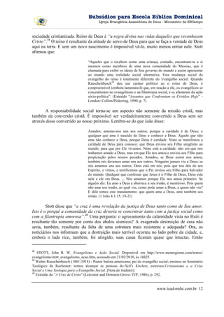 Subsídios para Escola Bíblica Dominical
                                          Igreja Evangélica Assembleia de Deus - Ministério de SBCampo



sociedade cristianizada. Reino de Deus é “a regra divina nas vidas daqueles que reconhecem
Cristo”.38 O reino é resultante da atitude do servo de Deus para que se faça a vontade de Deus
aqui na terra. E sem um novo nascimento é impossível vê-lo, muito menos entrar nele. Stott
afirmou que:

                                   “Aqueles que o recebem como uma criança, contudo, encontram-se a si
                                   mesmos como membros de uma nova comunidade do Messias, que é
                                   chamada para exibir os ideais de Seu governo do mundo e assim apresentar
                                   ao mundo uma realidade social alternativa. Esta mudança social do
                                   evangelho do reino é totalmente diferente do 'evangelho social'. Quando
                                   Rauschenbusch39 deu um caráter político ao o reino de Deus, é
                                   compreensível (embora lamentável) que, em reação a ele, os evangélicos se
                                   concentraram no evangelismo e na filantropia social, e se afastaram da ação
                                   sócio-política”. (Extraído “Assuntos que Confrontam os Cristãos Hoje” -
                                   London: Collins/Pickering, 1990, p. 7)

        A responsabilidade social torna-se um aspecto não somente da missão cristã, mas
também da conversão cristã. É impossível ser verdadeiramente convertido a Deus sem ser
através disso convertido ao nosso próximo. Lembre-se do que João disse:

                                   Amados, amemo-nos uns aos outros, porque a caridade é de Deus; e
                                   qualquer que ama é nascido de Deus e conhece a Deus. Aquele que não
                                   ama não conhece a Deus, porque Deus é caridade. Nisto se manifestou a
                                   caridade de Deus para conosco: que Deus enviou seu Filho unigênito ao
                                   mundo, para que por Ele vivamos. Nisto está a caridade: não em que nos
                                   tenhamos amado a Deus, mas em que Ele nos amou e enviou seu Filho para
                                   propiciação pelos nossos pecados. Amados, se Deus assim nos amou,
                                   também nós devemos amar uns aos outros. Ninguém jamais viu a Deus; se
                                   nós amamos uns aos outros, Deus está em nós, pois que nos deu do seu
                                   Espírito, e vimos, e testificamos que o Pai enviou seu Filho para Salvador
                                   do mundo. Qualquer que confessar que Jesus é o Filho de Deus, Deus está
                                   nele e ele em Deus. ... Nós amamos porque Ele nos amou primeiro. Se
                                   alguém diz: Eu amo a Deus e aborrece a seu irmão, é mentiroso. Pois quem
                                   não ama seu irmão, ao qual viu, como pode amar a Deus, a quem não viu?
                                   E dele temos este mandamento: que quem ama a Deus, ame também seu
                                   irmão. (1 João 4.1-15, 19-21)

        Stott disse que “a cruz é uma revelação da justiça de Deus tanto como de Seu amor.
Isto é o porquê a comunidade da cruz deveria se concentrar tanto com a justiça social como
com a filantropia amorosa”.40 Uma pergunta: o agravamento da calamidade vista no Haiti é
resultante tão somente por conta dos abalos sísmicos? A exagerada destruição de casa não
seria, também, resultante da falta de uma estrutura mais resistente e adequada? Ora, os
noticiários nos informam que a destruição mais terrível ocorreu no lado pobre da cidade, e,
embora o lado rico, também, foi atingido, suas casas ficaram quase que intactas. Então

38
    STOTT, John R. W. Evangelismo e Ação Social. Disponível em http://www.monergismo.com/textos/
evangelismo/stott_evangelismo_acao.htm, acessado em 21/02/2010, às 16h25
39
   Walter Rauschenbusch (1861-1918) - Pastor batista americano; pai do evangelho social; ensinou no Seminário
Teológico de Rochester; tentou alcançar as pessoas do Hell's Kitchen; escreveu Cristianismo e a Crise
Social e Uma Teologia para o Evangelho Social. [Nota do tradutor].
40
   Extraído de “A Cruz de Cristo” (Leicester and Downers Grove: IVP, 1986), p. 292.


                                                                                www.iead-msbc.com.br 12
 