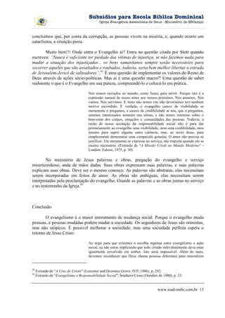 Subsídios para Escola Bíblica Dominical
                                             Igreja Evangélica Assembleia de Deus - Ministério de SBCampo



concluímos que, por conta da corrupção, as pessoas vivem na miséria, e, quando ocorre um
cataclisma, a situação piora.

       Muito bem!!! Onde entra o Evangelho aí? Entra na questão citada por Stott quando
escreveu: “Nunca é suficiente ter piedade das vítimas de injustiça, se não fazemos nada para
mudar a situação dos injustiçados... os bons samaritanos sempre serão necessários para
socorrer aqueles que são assaltados e roubados; todavia, seria bem melhor libertar a estrada
de Jerusalém-Jericó de salteadores”.41 É uma questão de implementar os valores do Reino de
Deus através de ações sócio-políticas. Mas aí é uma questão macro!! Uma questão de saber
realmente o que é o Evangelho em sua pureza, compreendê-lo e colocá-lo em prática.

                                      Nós somos enviados ao mundo, como Jesus, para servir. Porque isto é a
                                      expressão natural de nosso amor aos nossos próximos. Nós amamos. Nós
                                      vamos. Nós servimos. E nisto não temos (ou não deveríamos ter) nenhum
                                      motivo escondido. É verdade, o evangelho carece de visibilidade se
                                      meramente o pregamos, e carece de credibilidade se nós, que o pregamos,
                                      estamos interessados somente nas almas, e não temos interesse sobre o
                                      bem-estar dos corpos, situações e comunidades das pessoas. Todavia, a
                                      razão de nossa aceitação da responsabilidade social não é para dar
                                      primariamente ao evangelho uma visibilidade, nem uma credibilidade, nem
                                      mesmo para suprir alguma outra carência; mas, ao invés disso, para
                                      simplesmente demonstrar uma compaixão genuína. O amor não precisa se
                                      justificar. Ele meramente se expressa no serviço, não importa quando ele se
                                      mostre necessário. (Extraído de “A Missão Cristã no Mundo Moderno” -
                                      London: Falcon, 1975, p. 30)

        No ministério de Jesus palavras e obras, pregação do evangelho e serviço
misericordioso, anda de mãos dadas. Suas obras expressam suas palavras, e suas palavras
explicam suas obras. Deve ser o mesmo conosco. As palavras são abstratas, elas necessitam
serem incorporadas em feitos de amor. As obras são ambíguas, elas necessitam serem
interpretadas pela proclamação do evangelho. Guarde as palavras e as obras juntas no serviço
e no testemunho da Igreja.42



Conclusão

       O evangelismo é o maior instrumento de mudança social. Porque o evangelho muda
pessoas, e pessoas mudadas podem mudar a sociedade. Os seguidores de Jesus são otimistas,
mas não utópicos. É possível melhorar a sociedade; mas uma sociedade perfeita espera o
retorno de Jesus Cristo.

                                      Ao urgir para que evitemos a escolha ingênua entre evangelismo e ação
                                      social, eu não estou implicando que todo cristão individualmente deva estar
                                      igualmente envolvido em ambos. Isto seria impossível. Além do mais,
                                      devemos reconhecer que Deus chama pessoas diferentes para ministérios


41
     Extraído de “A Cruz de Cristo” (Leicester and Downers Grove: IVP, 1986), p. 292.
42
     Extraído de “Evangelismo e Responsabilidade Social”, Southern Cross (Outubro de 1980), p. 23.


                                                                                   www.iead-msbc.com.br 13
 