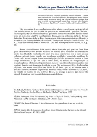 Subsídios para Escola Bíblica Dominical
                                    Igreja Evangélica Assembleia de Deus - Ministério de SBCampo



                              diferentes e capacita-os com dons apropriados aos seus chamados... Embora
                              todo cristão de uma forma individual deva descobrir como Deus o chamou
                              e dotou, eu me aventuro a sugerir que a igreja local como um todo deva
                              estar envolvida com a comunidade secular local como um todo. (Extraído
                              de “Cristianismo Equilibrado” -London: Hodder and Stoughton, 1975, p.
                              46)

        Há a necessidade de um reconhecimento triplo sobre o evangelismo e a ação social: (a)
Um reconhecimento de que os dois são parceiros na missão cristã... parceiros 'distintos,
todavia iguais'; (b) Um reconhecimento de que ambos são responsabilidades de todo cristão
como um indivíduo; e, (c) Um reconhecimento de que, embora ambos seja parte dos deveres
da igreja e dos cristãos, todavia, Deus chama pessoas diferentes para ministérios diferentes e
as capacita com dons apropriados. (Extraído de “Evangelismo, Salvação e Justiça Social”, de
R. J. Sider com uma resposta de John Stott - 2nd edn. Nottingham: Grove Books, 1979, p.
22).

        Somos verdadeiramente livres, quando somos alcançados pela graça de Deus. Essa
graça é transformação real de vida, na qual o ser humano passa a desfrutar da liberdade em
Cristo. Essa liberdade, conduzida pelo amor, leva-nos a importar-nos com o outro, em sua
realidade, sofrendo junto, lutando para transformar realidades, produzindo seguidores de
Cristo, e não, apenas, adeptos de determinadas igrejas. Onde há necessidade humana, aí é um
campo missionário, o que nos leva a outro ponto, no método de evangelização. A
evangelização não é feita somente por métodos, mas por vida; não em horários marcados, mas
contínuo, fazendo parte integrante da vida da pessoa. Não somos cumpridores de obrigações
religiosas, mas somos envolvidos com Cristo de tal forma, que, ao se importar com o
próximo, sofrendo, chorando, alegrando-se, dando de comer, beber e acobertar-se, Ele, Jesus,
na verdade, se encarna em nós, e através de nós, Ele alcança as pessoas pela nossa vida
integral, de discípulo e servo, em todo instante, em todo lugar.




                                         Referências

BARCLAY, William. Flesh and Spirit. Titulo em Português: As Obras da Carne e o Fruto do
Espírito. Tradução: Gordon Chown. São Paulo: Edições Vida Nova, 1992

BÍBLIA. Português. Novo Testamento King James – Edição de Estudo. Tradução King James
Atualizada (KJA). São Paulo, Abba Press, 2007. Grifos meus.

CHAMPLIN, Russell Norman. O Novo Testamento Interpretado versículo por versículo,
1995.

JONES, Martyn Lloyd. Estudos no Sermão do Monte [Studies in the Sermon on the Mount].
São José dos Campos – SP: FIEL, 1992




                                                                         www.iead-msbc.com.br 14
 