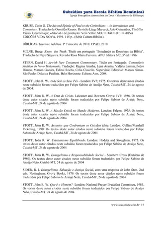 Subsídios para Escola Bíblica Dominical
                                    Igreja Evangélica Assembleia de Deus - Ministério de SBCampo



KRUSE, Colin G. The Second Epistle of Paul to the Corinthians – An Introducion and
Comentary. Tradução de Oswaldo Ramos. Revisão Liege Marucci, João Guimarães, Theófilo
Vieira. Coordenação editorial e de produção: Vera Villar. SOCIEDADE RELIGIOSA
EDIÇÕES VIDA NOVA, 1994. 145 p.. (Série Cultura Bíblica).

BÍBLICAS. Jovens e Adultos. 1º Trimestre de 2010. CPAD, 2010

MILNE, Bruce. Know the Truth. Título em português “Estudando as Doutrinas da Bíblia”.
Tradução de Neyd Siqueira. Revisão Rosa Maria Ferreira. ABU Editora S/C, 5ª ed. 1996.

STERN, David H. Jewish New Testament Commentary. Título em Português: Comentário
Judaico do Novo Testamento. Tradução: Regina Aranha, Lena Aranha, Valéria Lamim, Pedro
Bianco, Marson Guedes, Edinal Rocha, Celia Clavello. Supervisão Editorial: Marcos Simas.
São Paulo: Didática Paulista. Belo Horizonte: Editora Atos, 2008.

STOTT, John R. W. Ande Sob os Seus Pés - London: IVP, 1975. Os textos deste autor citados
neste subsídio foram traduzidos por Felipe Sabino de Araújo Neto, Cuiabá-MT, 24 de agosto
de 2004.

STOTT, John R. W. A Cruz de Cristo. Leicester and Downers Grove: IVP, 1986. Os textos
deste autor citados neste subsídio foram traduzidos por Felipe Sabino de Araújo Neto,
Cuiabá-MT, 24 de agosto de 2004

STOTT, John R. W. A Missão Cristã no Mundo Moderno. London: Falcon, 1975. Os textos
deste autor citados neste subsídio foram traduzidos por Felipe Sabino de Araújo Neto,
Cuiabá-MT, 24 de agosto de 2004

STOTT, John R. W. Assuntos que Confrontam os Cristãos Hoje. London: Collins/Marshall
Pickering, 1990. Os textos deste autor citados neste subsídio foram traduzidos por Felipe
Sabino de Araújo Neto, Cuiabá-MT, 24 de agosto de 2004

STOTT, John R. W. Cristianismo Equilibrado. London: Hodder and Stoughton, 1975. Os
textos deste autor citados neste subsídio foram traduzidos por Felipe Sabino de Araújo Neto,
Cuiabá-MT, 24 de agosto de 2004

STOTT, John R. W. Evangelismo e Responsabilidade Social - Southern Cross (Outubro de
1980). Os textos deste autor citados neste subsídio foram traduzidos por Felipe Sabino de
Araújo Neto, Cuiabá-MT, 24 de agosto de 2004

SIDER, R. J. Evangelismo, Salvação e Justiça Social, com uma resposta de John Stott. 2nd
edn. Nottingham: Grove Books, 1979. Os textos deste autor citados neste subsídio foram
traduzidos por Felipe Sabino de Araújo Neto, Cuiabá-MT, 24 de agosto de 2004

STOTT, John R. W. Que é o Homem? London: National Prayer Breakfast Committee, 1989.
Os textos deste autor citados neste subsídio foram traduzidos por Felipe Sabino de Araújo
Neto, Cuiabá-MT, 24 de agosto de 2004


                                                                     www.iead-msbc.com.br 15
 