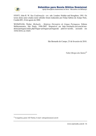 Subsídios para Escola Bíblica Dominical
                                            Igreja Evangélica Assembleia de Deus - Ministério de SBCampo



STOTT, John R. W. Sua Confirmação - rev. edn. London: Hodder and Stoughton, 1991. Os
textos deste autor citados neste subsídio foram traduzidos por Felipe Sabino de Araújo Neto,
Cuiabá-MT, 24 de agosto de 2004

WEISZFLOG, Walter. Michaelis - Moderno Dicionário de Língua Portuguesa. Editora
Melhoramentos. São Paulo, 1998-2007. Disponível em http://michaelis.uol.com.br/mo-
derno/portugues/index.php?lingua=portugues-portugues& palavra=acordo, acessado em
18/02/2010, às 21h43.




                                                    São Bernardo do Campo, 23 de fevereiro de 2010.




                                                                           Valter Borges dos Santos43




43
     Evangelista, pastor AD Thelma. E-mail: valtergislene@uol.com.br


                                                                             www.iead-msbc.com.br 16
 