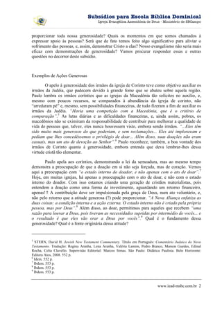Subsídios para Escola Bíblica Dominical
                                        Igreja Evangélica Assembleia de Deus - Ministério de SBCampo



proporcionar toda nossa generosidade? Quais os momentos em que somos chamados à
expressar apoio às pessoas? Será que de fato temos feito algo significativo para aliviar o
sofrimento das pessoas, e, assim, demonstrar Cristo a elas? Nosso evangelismo não seria mais
eficaz com demonstrações de generosidade? Vamos procurar responder essas e outras
questões no decorrer deste subsídio.



Exemplos de Ações Generosas

       O apelo à generosidade dos irmãos da igreja de Corinto teve como objetivo auxiliar os
irmãos da Judéia, que padecem devido à grande fome que se abateu sobre aquela região.
Paulo lembra os irmãos coríntios que as igrejas da Macedônia tão solícitos no auxílio, e,
mesmo com poucos recursos, se comparados à abundância da igreja de corinto, não
“arredaram pé” e, mesmo, sem possibilidades financeiras, de tudo fizeram a fim de auxiliar os
irmãos da Judéia. “Havia uma competição com a Macedônia, que é o critério de
comparação”.5 As lutas diárias e as dificuldades financeiras, e, ainda assim, pobres, os
macedônios não se eximiram da responsabilidade de contribuir para melhorar a qualidade de
vida de pessoas que, talvez, eles nunca houvessem visto, embora sendo irmãos. “...Eles têm
sido muito mais generosos do que poderiam, e sem reclamações... Eles até imploravam e
pediam que lhes concedêssemos o privilégio de doar... Além disso, suas doações não eram
casuais, mas um ato de devoção ao Senhor”.6 Paulo reconhece, também, a boa vontade dos
irmãos de Corinto quanto à generosidade, embora entenda que deva lembrar-lhes dessa
virtude cristã tão elementar.

       Paulo apela aos coríntios, demonstrando a lei da semeadura, mas ao mesmo tempo
demonstra a preocupação de que a doação em si não seja forçada, mas de coração. Vemos
aqui a preocupação com “o estado interno do doador, e não apenas com o ato de doar”.7
Hoje, em muitas igrejas, há apenas a preocupação com o ato de doar, e não com o estado
interno do doador. Com isso estamos criando uma geração de cristãos materialistas, pois
entendem a doação como uma forma de investimento, aguardando um retorno financeiro,
apenas!!! A contribuição deve ser impulsionada pela graça de Deus, num ato voluntário, e,
não pelo retorno que a atitude generosa (?) pode proporcionar. “A Nova Aliança enfatiza as
duas coisas: a condição interna e a ação externa. O estado interno não é criado pela própria
pessoa, mas por Deus”.8 Além disso, ao doar, permitimos para aqueles que recebem “uma
razão para louvar a Deus, pois tiveram as necessidades supridas por intermédio de vocês... e
o resultado é que eles vão orar a Deus por vocês”.9 Qual é o fundamento dessa
generosidade? Qual é a fonte originária dessa atitude?


5
  STERN, David H. Jewish New Testament Commentary. Título em Português: Comentário Judaico do Novo
Testamento. Tradução: Regina Aranha, Lena Aranha, Valéria Lamim, Pedro Bianco, Marson Guedes, Edinal
Rocha, Celia Clavello. Supervisão Editorial: Marcos Simas. São Paulo: Didática Paulista. Belo Horizonte:
Editora Atos, 2008. 552 p.
6
  Idem. 552 p.
7
  Ibdem. 553 p.
8
  Ibdem. 553 p.
9
  Ibdem. 553 p.


                                                                             www.iead-msbc.com.br 2
 