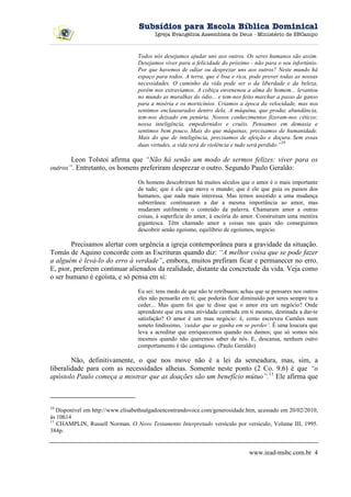 Subsídios para Escola Bíblica Dominical
                                         Igreja Evangélica Assembleia de Deus - Ministério de SBCampo



                                  Todos nós desejamos ajudar uns aos outros. Os seres humanos são assim.
                                  Desejamos viver para a felicidade do próximo - não para o seu infortúnio.
                                  Por que havemos de odiar ou desprezar uns aos outros? Neste mundo há
                                  espaço para todos. A terra, que é boa e rica, pode prover todas as nossas
                                  necessidades. O caminho da vida pode ser o da liberdade e da beleza,
                                  porém nos extraviamos. A cobiça envenenou a alma do homem... levantou
                                  no mundo as muralhas do ódio... e tem-nos feito marchar a passo de ganso
                                  para a miséria e os morticínios. Criamos a época da velocidade, mas nos
                                  sentimos enclausurados dentro dela. A máquina, que produz abundância,
                                  tem-nos deixado em penúria. Nossos conhecimentos fizeram-nos céticos;
                                  nossa inteligência, empedernidos e cruéis. Pensamos em demasia e
                                  sentimos bem pouco. Mais do que máquinas, precisamos de humanidade.
                                  Mais do que de inteligência, precisamos de afeição e doçura. Sem essas
                                                                                               10
                                  duas virtudes, a vida será de violência e tudo será perdido.”

       Leon Tolstoi afirma que “Não há senão um modo de sermos felizes: viver para os
outros”. Entretanto, os homens preferiram desprezar o outro. Segundo Paulo Geraldo:

                                  Os homens descobriram há muitos séculos que o amor é o mais importante
                                  de tudo; que é ele que move o mundo; que é ele que guia os passos dos
                                  humanos; que nada mais interessa. Mas temos assistido a uma mudança
                                  subterrânea: continuaram a dar a mesma importância ao amor, mas
                                  mudaram sutilmente o conteúdo da palavra. Chamaram amor a outras
                                  coisas, à superfície do amor, à escória do amor. Construíram uma mentira
                                  gigantesca. Têm chamado amor a coisas nas quais não conseguimos
                                  descobrir senão egoísmo, equilíbrio de egoísmos, negócio.

        Precisamos alertar com urgência a igreja contemporânea para a gravidade da situação.
Tomás de Aquino concorde com as Escrituras quando diz: “A melhor coisa que se pode fazer
a alguém é levá-lo do erro à verdade”, embora, muitos prefiram ficar e permanecer no erro.
E, pior, preferem continuar alienados da realidade, distante da concretude da vida. Veja como
o ser humano é egoísta, e só pensa em si:

                                  Eu sei: tens medo de que não te retribuam; achas que se pensares nos outros
                                  eles não pensarão em ti; que poderás ficar diminuído por seres sempre tu a
                                  ceder... Mas quem foi que te disse que o amor era um negócio? Onde
                                  aprendeste que era uma atividade centrada em ti mesmo, destinada a dar-te
                                  satisfação? O amor é um mau negócio: é, como escreveu Camões num
                                  soneto lindíssimo, ‘cuidar que se ganha em se perder’. É uma loucura que
                                  leva a acreditar que enriquecemos quando nos damos; que só somos nós
                                  mesmos quando não queremos saber de nós. E, descansa, nenhum outro
                                  comportamento é tão contagioso. (Paulo Geraldo)

        Não, definitivamente, o que nos move não é a lei da semeadura, mas, sim, a
liberalidade para com as necessidades alheias. Somente neste ponto (2 Co. 9.6) é que “o
apóstolo Paulo começa a mostrar que as doações são um benefício mútuo”.11 Ele afirma que



10
   Disponível em http://www.elisabethsalgadoencontrandovoce.com/generosidade.htm, acessado em 20/02/2010,
às 10h14
11
   CHAMPLIN, Russell Norman. O Novo Testamento Interpretado versículo por versículo, Volume III, 1995.
384p.


                                                                                www.iead-msbc.com.br 4
 