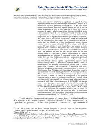 Subsídios para Escola Bíblica Dominical
                                         Igreja Evangélica Assembleia de Deus - Ministério de SBCampo



descreve uma qualidade nova, uma palavra que indica uma atitude nova para com os outros,
uma atitude nascida dentro da comunidade, é impossível sem a dinâmica cristã”.21

                                  Como, pois, devemos determinar o significado de agape? Podemos
                                  determinar melhor seu significado tendo por fundamento a maneira de o
                                  próprio Jesus falar dele. A passagem básica é Mt. 5.43-38. Ali, Jesus insiste
                                  em que o amor humano deve seguir o padrão do amor de Deus. E qual é a
                                  grande característica do amor de Deus? Deus faz vir chuvas sobre justos e
                                  injustos, e faz nascer o sol sobre maus e bons. Logo, o significado de agape
                                  é a benevolência invencível, a boa vontade que nunca é derrotada. Agape é
                                  o espírito no coração que nunca procurará outra coisa senão o sumo bem do
                                  seu próximo. Não se importa com o tratamento que recebe do seu próximo,
                                  nem com a natureza dele; não se importa com a atitude do próximo para
                                  com ele, nunca procurará outra coisa a não ser o sumo bem do próximo, o
                                  melhor para ele. Quando se vê isto, imediatamente surgem algumas
                                  verdades vitais... No amor cristão a idéia do mérito não deve ser levada em
                                  conta... O amor cristão... é uma benevolência que abrange a todos.
                                  Agostinho disse a respeito de Deus que ele ama a todos como se houvesse
                                  uma só pessoa para Ele amar; o amor cristão deve moldar-se no amor de
                                  Deus... Na realidade, tem sido dito que, em pelo menos um dos seus
                                  aspectos, agape é a capacidade, o poder e a determinação de: amar as
                                  pessoas das quais não gostamos. É certamente verídico que este amor
                                  cristão não e uma coisa fácil e sentimental; não é uma resposta emocional
                                  automática e não procurada. É uma vitória sobre o eu. A pura verdade é que
                                  este amor cristão é o fruto do Espírito; é algo totalmente impossível sem a
                                  dinâmica de Jesus Cristo... O amor cristão se importa. O amor cristão é o
                                  próprio inverso dos princípios elementares da filosofia pagã. O filósofo
                                  pagão dizia: ‘Ensina-te a não te importar’. A mensagem cristã dizia:
                                  ‘Ensina-te a importar-te apaixonada e intensamente com os homens’. O
                                  filósofo pagão dizia: ‘Não deves, em circunstância alguma, ficar pessoal e
                                  emocionalmente envolvido na situação humana’. A mensagem cristã diz:
                                  ‘Deves entrar na situação humana de tal maneira que vejas, penses e sintas
                                  com os olhos, a mente e o coração da outra pessoa na sua profunda
                                  identificação com os outros’. A mensagem cristã oferecia o caminho para a
                                  felicidade naquela mesma atitude que o filósofo pagão considerava como o
                                  caminho da infelicidade... O amor é generoso (2 Co. 8.24). Há dois tipos de
                                  amor – o amor que exige e o amor que dá. O amor cristão é o amor que dá,
                                  porque é uma cópia do amor de Jesus (Jo 13.34), e tem seu motivo principal
                                  no amor generoso de Deus (1 Jo 4.11). O amor é prático (Hb 6.10; 1 Jo
                                  3.18). Não é meramente um sentimento bondoso, não se limita aos
                                  melhores votos piedosos; é amor que resulta em ação... o amor cristão
                                  manifesta-se quando Cristo é novamente encarnado através de uma pessoa
                                  que se entregou totalmente a Ele.22 (BARCLAY, 1992)

        Temos, aqui, três fundamentos importantes: (a) o amor ágape é originário em Deus;
(b) é generoso; e, (c) é prático. Segundo o dicionário Michaelis23 o termo “generosidade” é a
“qualidade de generoso”; “é uma ação generosa”; “liberalidade”, cujo antônimo é

21
    BARCLAY, William. Flesh and Spirit. Titulo em Português: As Obras da Carne e o Fruto do Espírito.
Tradução: Gordon Chown. São Paulo: Edições Vida Nova, 1992. 61 p.
22
   Ibdem. 60-64; 74-75 p.
23
   WEISZFLOG, Walter. Michaelis - Moderno Dicionário de Língua Portuguesa. Editora Melhoramentos. São
Paulo, 1998-2007. Disponível em http://michaelis.uol.com.br/moderno/portugues/index.php? lingua=portugues-
portugues&palavra=generosidade, acessado em 20/02/2010, às 16h22


                                                                                 www.iead-msbc.com.br 6
 