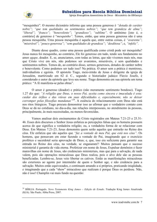 Subsídios para Escola Bíblica Dominical
                                      Igreja Evangélica Assembleia de Deus - Ministério de SBCampo



“mesquinhez”. O mesmo dicionário informa que uma pessoa generosa é “dotada de caráter
nobre”; “que tem qualidades ou sentimentos nobres”; “que tem grandeza de alma”;
“liberal”; “franco”; “benevolente”; “grandioso”; “sublime”. O antônimo [isto é, o
contrário] de generoso é “mesquinho”. Temos, então, que uma pessoa generosa não é uma
pessoa mesquinha. Uma pessoa mesquinha é aquela que, entre outras coisas, é “avarenta”;
“miserável”; “pouco generosa”; “sem qualidades de grandeza”; “desditosa”; e, “infeliz”.

        Diante desse quadro, como uma pessoa qualificada como cristã pode ser mesquinha?
Jesus nunca foi mesquinho, ao contrário, Ele foi generoso em tudo, tendo seu fundamento no
amor agape, doador. E, se, anunciamos, com todas as letras, que não vivemos mais nós, mas
que Cristo vive em nós, não podemos ser avarentos, miseráveis, e sem qualidades e
sentimentos nobres. Temos de, ao contrário disso, sermos generosos, dotados de caráter nobre
e benevolente. Como podemos ser tudo isso? Na prática. O amor sem a prática é mentiroso,
individualista e egoísta. O apóstolo Tiago, meio-irmão de Jesus e dirigente da igreja de
Jerusalém, martirizado em 62 d. C., segundo o historiador judaico Flavio Josefo, é
considerado o autor da epístola que leva seu nome. Tiago demonstra em sua epístola um tema
prático: “A fé manifesta-se pelas obras”.

        O amor é generoso (doador) e prático (não meramente sentimento bondoso). Tiago
1.27 diz que: “A religião que Deus, o nosso Pai, aceita como sincera e imaculada é esta:
cuidar dos órfãos e das viúvas em suas dificuldades e, especialmente, não se deixar
corromper pelas filosofias mundanas”24. A essência do relacionamento com Deus não está
nos ritos litúrgicos. Tiago procura demonstrar isso ao afirmar que o verdadeiro contato com
Deus se dá no cotidiano, no dia-a-dia, nas relações interpessoais, no atendimento às pessoas,
principalmente, às mais necessitadas, ou menos-favorecidas.

        Vamos analisar dois ensinamentos de Cristo registrados em Mateus 7.21-23 e 25.31-
46. Esses dois discursos o Senhor Jesus enfatiza as percepções falsas que os homens possuem
acerca do que significa a verdadeira religião; ou, a verdadeira forma de se relacionar com
Deus. Em Mateus 7.21-23, Jesus demonstra quem serão aqueles que entrarão no Reino dos
céus. Ele enfatiza que são aqueles que “faz a vontade de meu Pai, que está nos céus”. Os
homens, que pensavam em estar fazendo a vontade do Pai, imaginando que o exercício
profético e sacerdotal seria aprovação de Deus; e, que, isso era suficiente para garantir sua
entrada no Reino dos céus, na verdade, se enganaram!! Muitos pensam que o sucesso
ministerial é garantia de vida eterna. Profetizar em nome de Jesus, Expulsar demônios e fazer
maravilhas em nome de Jesus, são credenciais ministeriais, mas que para a salvação, de nada
valem, pois são operações miraculosas que Deus realiza, pois o alvo dele são as pessoas
beneficiadas. Lembre-se, Jesus veio libertar os cativos. Então as manifestações miraculosas
são exteriores ao agente por intermédio de quem o Senhor age, e não credencia para a
salvação. Muitos estão equivocados, e continuam amando a si próprios, praticando iniqüidade,
e imaginando que a cada “show” miraculoso que realizam é porque Deus os perdoou. Não,
não é isso! Champlin vai mais fundo na questão:



24
  BÍBLIA. Português. Novo Testamento King James – Edição de Estudo. Tradução King James Atualizada
(KJA). São Paulo, Abba Press, 2007.


                                                                        www.iead-msbc.com.br 7
 
