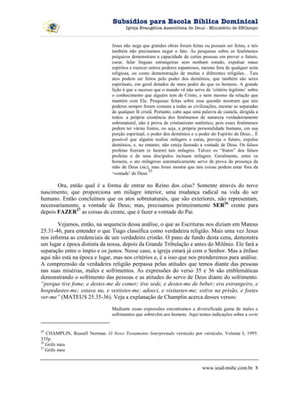 Subsídios para Escola Bíblica Dominical
                                       Igreja Evangélica Assembleia de Deus - Ministério de SBCampo



                                Jesus não nega que grandes obras foram feitas ou possam ser feitas, e nós
                                também não precisamos negar o fato. As pesquisas sobre os fenômenos
                                psíquicos demonstram a capacidade de certas pessoas em prever o futuro,
                                curar, falar línguas estrangeiras sem nenhum estudo, expulsar maus
                                espíritos e exercer outros poderes espantosos, mesmo fora de qualquer seita
                                religiosa, ou como demonstração de muitas e diferentes religiões... Tais
                                atos podem ser feitos pelo poder dos demônios, que também são seres
                                espirituais, em geral dotados de mais poder do que os homens. A grande
                                lição é que o sucesso que o mundo vê não serve de ‘critério legítimo’ sobre
                                o conhecimento que alguém tem de Cristo, e nem mesmo da relação que
                                mantém com Ele. Pesquisas feitas sobre essa questão mostram que tais
                                poderes sempre foram comuns a todas as civilizações, mesmo as separadas
                                de qualquer fé cristã. Portanto, cabe aqui uma palavra de cautela, dirigida a
                                todos: a própria existência dos fenômenos de natureza verdadeiramente
                                sobrenatural, não é prova de cristianismo autêntico, pois esses fenômenos
                                podem ter várias fontes, ou seja, a própria personalidade humana, em sua
                                porção espiritual, o poder dos demônios e o poder do Espírito de Deus... É
                                possível que alguém realize milagres e curas, preveja o futuro, expulse
                                demônios, e, no entanto, não esteja fazendo a vontade de Deus. Os falsos
                                profetas fizeram (e fazem) tais milagres. Talvez os “frutos” dos falsos
                                profetas e de seus discípulos incluam milagres. Geralmente, entre os
                                homens, o ato milagroso automaticamente serve de prova da presença da
                                mão de Deus (sic), mas Jesus mostra que tais coisas podem estar fora da
                                                    25
                                ‘vontade’ de Deus.

       Ora, então qual é a forma de entrar no Reino dos céus? Somente através do novo
nascimento, que proporciona um milagre interior, uma mudança radical na vida do ser
humano. Então concluímos que os atos sobrenaturais, que são exteriores, não representam,
necessariamente, a vontade de Deus; mas, precisamos primeiramente SER26 crente para
depois FAZER27 as coisas de crente, que é fazer a vontade do Pai.

       Vejamos, então, na sequencia dessa análise, o que as Escrituras nos diziam em Mateus
25.31-46, para entender o que Tiago classifica como verdadeira religião. Mais uma vez Jesus
nos informa as credenciais de um verdadeiro cristão. O pano de fundo desta cena, demonstra
um lugar e época distinta da nossa, depois da Grande Tribulação e antes do Milênio. Ele fará a
separação entre o ímpio e os justos. Nesse caso, a igreja estará já com o Senhor. Mas a ênfase
aqui não está na época e lugar, mas nos critérios e, é a isso que nos prenderemos para análise.
A compreensão da verdadeira religião perpassa pelas atitudes que temos diante das pessoas
nas suas misérias, males e sofrimentos. As expressões do verso 35 e 36 são emblemáticas
demonstrando o sofrimento das pessoas e as atitudes do servo de Deus diante do sofrimento.
“porque tive fome, e destes-me de comer; tive sede, e destes-me de beber; era estrangeiro, e
hospedastes-me; estava nu, e vestistes-me; adoeci, e visitastes-me; estive na prisão, e fostes
ver-me” (MATEUS 25.35-36). Veja a explanação de Champlin acerca desses versos:

                                Mediante essas expressões encontramos a diversificada gama de males e
                                sofrimentos que sobrevêm aos homens. Aqui temos indicações sobre a sorte


25
   CHAMPLIN, Russell Norman. O Novo Testamento Interpretado versículo por versículo, Volume I, 1995.
335p.
26
   Grifo meu
27
   Grifo meu


                                                                               www.iead-msbc.com.br 8
 