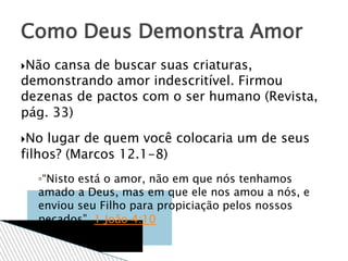 Não cansa de buscar suas criaturas,
demonstrando amor indescritível. Firmou
dezenas de pactos com o ser humano (Revista,
pág. 33)
No lugar de quem você colocaria um de seus
filhos? (Marcos 12.1-8)
◦“Nisto está o amor, não em que nós tenhamos
amado a Deus, mas em que ele nos amou a nós, e
enviou seu Filho para propiciação pelos nossos
pecados”. 1 João 4:10
Como Deus Demonstra Amor
 