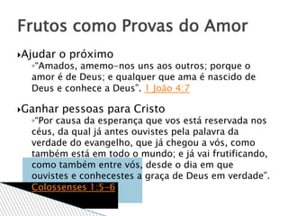 Ajudar o próximo
◦“Amados, amemo-nos uns aos outros; porque o
amor é de Deus; e qualquer que ama é nascido de
Deus e conhece a Deus”. 1 João 4:7
Ganhar pessoas para Cristo
◦“Por causa da esperança que vos está reservada nos
céus, da qual já antes ouvistes pela palavra da
verdade do evangelho, que já chegou a vós, como
também está em todo o mundo; e já vai frutificando,
como também entre vós, desde o dia em que
ouvistes e conhecestes a graça de Deus em verdade”.
Colossenses 1:5-6
Frutos como Provas do Amor
 