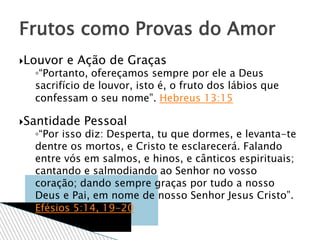 Louvor e Ação de Graças
◦“Portanto, ofereçamos sempre por ele a Deus
sacrifício de louvor, isto é, o fruto dos lábios que
confessam o seu nome”. Hebreus 13:15
Santidade Pessoal
◦“Por isso diz: Desperta, tu que dormes, e levanta-te
dentre os mortos, e Cristo te esclarecerá. Falando
entre vós em salmos, e hinos, e cânticos espirituais;
cantando e salmodiando ao Senhor no vosso
coração; dando sempre graças por tudo a nosso
Deus e Pai, em nome de nosso Senhor Jesus Cristo”.
Efésios 5:14, 19-20
Frutos como Provas do Amor
 