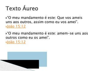 “O meu mandamento é este: Que vos ameis
uns aos outros, assim como eu vos amei”.
João 15:12
“O meu mandamento é este: amem-se uns aos
outros como eu os amei”.
João 15:12
Texto Áureo
 
