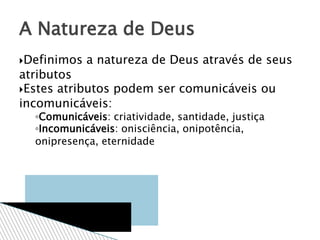Definimos a natureza de Deus através de seus
atributos
Estes atributos podem ser comunicáveis ou
incomunicáveis:
◦Comunicáveis: criatividade, santidade, justiça
◦Incomunicáveis: onisciência, onipotência,
onipresença, eternidade
A Natureza de Deus
 