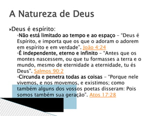 Deus é espírito:
◦Não está limitado ao tempo e ao espaço – “Deus é
Espírito, e importa que os que o adoram o adorem
em espírito e em verdade”. João 4:24
◦É independente, eterno e infinito – “Antes que os
montes nascessem, ou que tu formasses a terra e o
mundo, mesmo de eternidade a eternidade, tu és
Deus”. Salmos 90:2
◦Circunda e penetra todas as coisas – “Porque nele
vivemos, e nos movemos, e existimos; como
também alguns dos vossos poetas disseram: Pois
somos também sua geração”. Atos 17:28
A Natureza de Deus
 