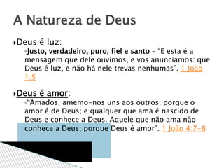 Deus é luz:
◦Justo, verdadeiro, puro, fiel e santo – “E esta é a
mensagem que dele ouvimos, e vos anunciamos: que
Deus é luz, e não há nele trevas nenhumas”. 1 João
1:5
Deus é amor:
◦“Amados, amemo-nos uns aos outros; porque o
amor é de Deus; e qualquer que ama é nascido de
Deus e conhece a Deus. Aquele que não ama não
conhece a Deus; porque Deus é amor”. 1 João 4:7-8
A Natureza de Deus
 