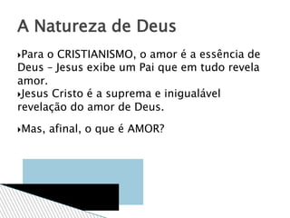 Para o CRISTIANISMO, o amor é a essência de
Deus – Jesus exibe um Pai que em tudo revela
amor.
Jesus Cristo é a suprema e inigualável
revelação do amor de Deus.
Mas, afinal, o que é AMOR?
A Natureza de Deus
 