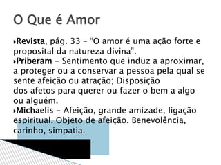 Revista, pág. 33 – “O amor é uma ação forte e
proposital da natureza divina”.
Priberam - Sentimento que induz a aproximar,
a proteger ou a conservar a pessoa pela qual se
sente afeição ou atração; Disposição
dos afetos para querer ou fazer o bem a algo
ou alguém.
Michaelis - Afeição, grande amizade, ligação
espiritual. Objeto de afeição. Benevolência,
carinho, simpatia.
O Que é Amor
 